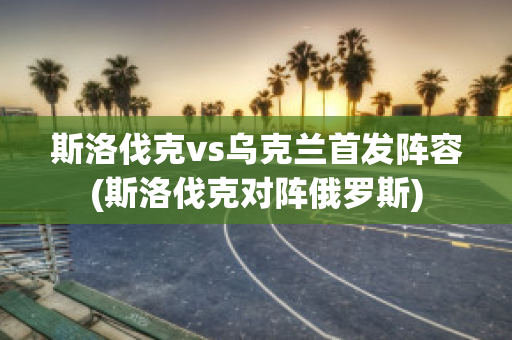 斯洛伐克vs烏克蘭首發(fā)陣容(斯洛伐克對陣俄羅斯)