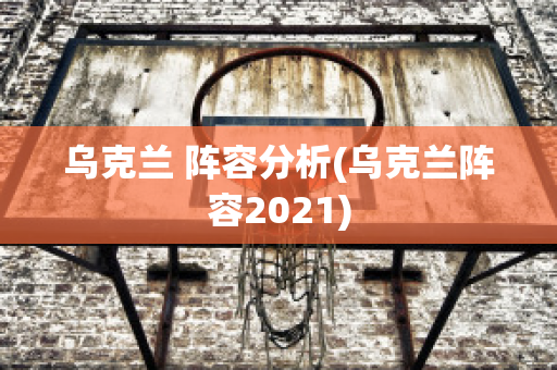 烏克蘭 陣容分析(烏克蘭陣容2021)