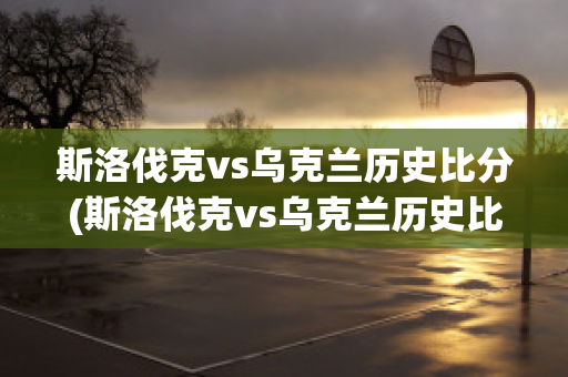 斯洛伐克vs烏克蘭歷史比分(斯洛伐克vs烏克蘭歷史比分分析)