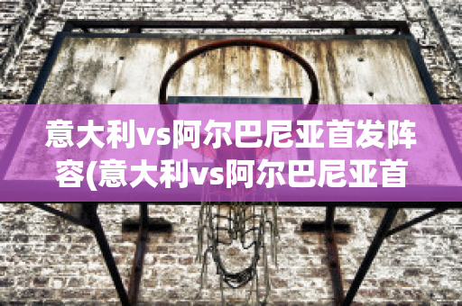 意大利vs阿爾巴尼亞首發(fā)陣容(意大利vs阿爾巴尼亞首發(fā)陣容是誰)