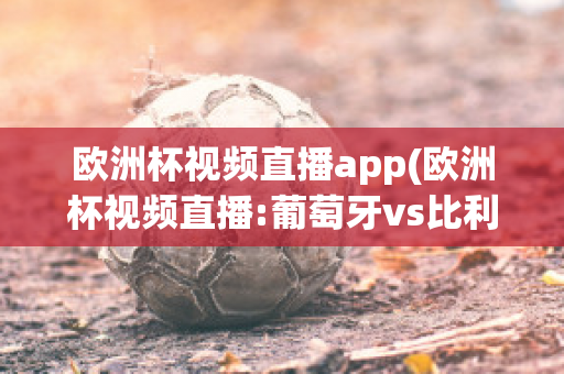 歐洲杯視頻直播app(歐洲杯視頻直播:葡萄牙vs比利時)