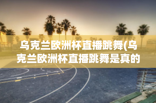 烏克蘭歐洲杯直播跳舞(烏克蘭歐洲杯直播跳舞是真的嗎)