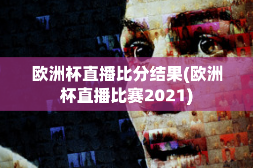 歐洲杯直播比分結(jié)果(歐洲杯直播比賽2021)