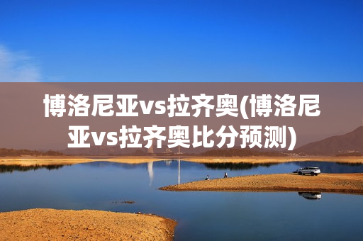 博洛尼亞vs拉齊奧(博洛尼亞vs拉齊奧比分預(yù)測)