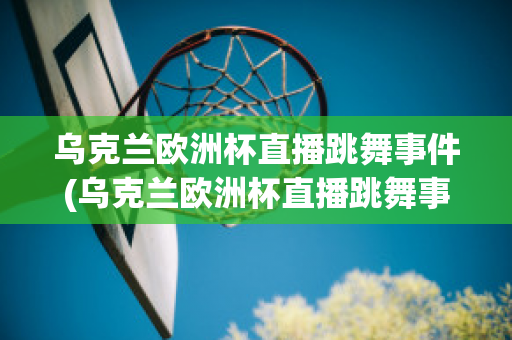 烏克蘭歐洲杯直播跳舞事件(烏克蘭歐洲杯直播跳舞事件是真的嗎)