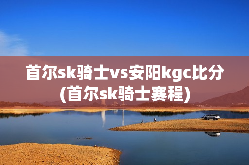 首爾sk騎士vs安陽kgc比分(首爾sk騎士賽程)