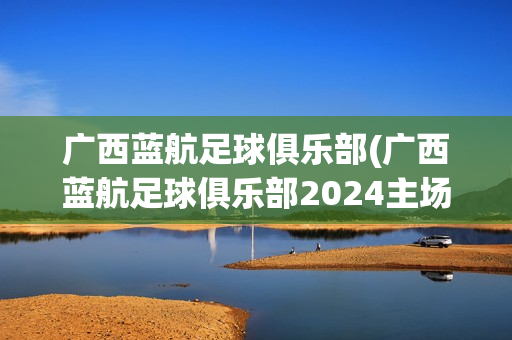 廣西藍(lán)航足球俱樂部(廣西藍(lán)航足球俱樂部2024主場)