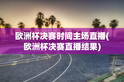 歐洲杯決賽時間主場直播(歐洲杯決賽直播結果)