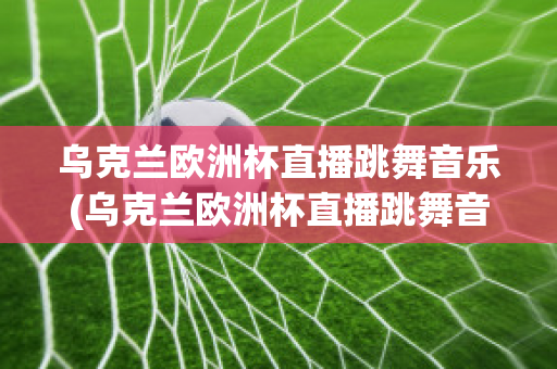 烏克蘭歐洲杯直播跳舞音樂(烏克蘭歐洲杯直播跳舞音樂視頻)