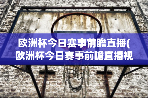 歐洲杯今日賽事前瞻直播(歐洲杯今日賽事前瞻直播視頻)