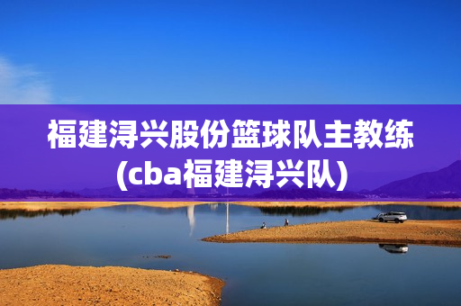 福建潯興股份籃球隊(duì)主教練(cba福建潯興隊(duì))