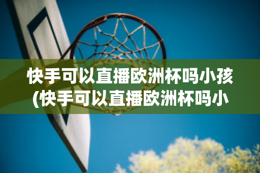 快手可以直播歐洲杯嗎小孩(快手可以直播歐洲杯嗎小孩可以看嗎)