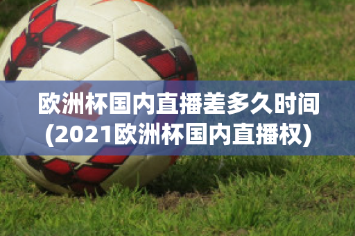 歐洲杯國內直播差多久時間(2021歐洲杯國內直播權)