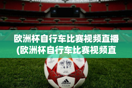 歐洲杯自行車比賽視頻直播(歐洲杯自行車比賽視頻直播在線觀看)