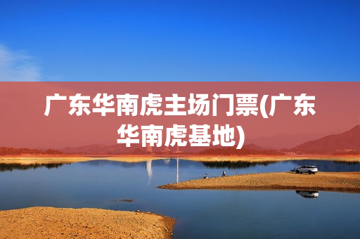 廣東華南虎主場(chǎng)門(mén)票(廣東華南虎基地)