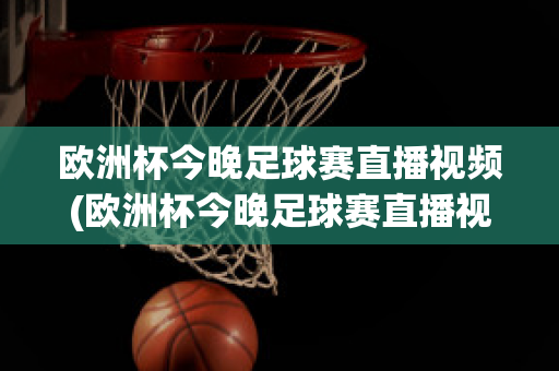 歐洲杯今晚足球賽直播視頻(歐洲杯今晚足球賽直播視頻在線觀看)