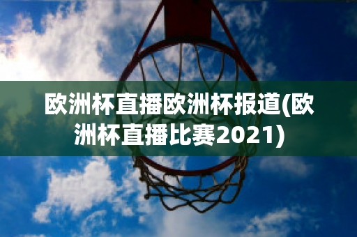 歐洲杯直播歐洲杯報(bào)道(歐洲杯直播比賽2021)