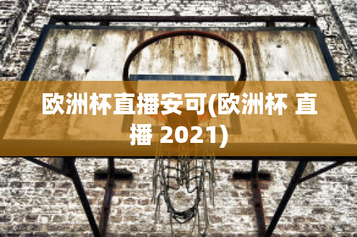 歐洲杯直播安可(歐洲杯 直播 2021)