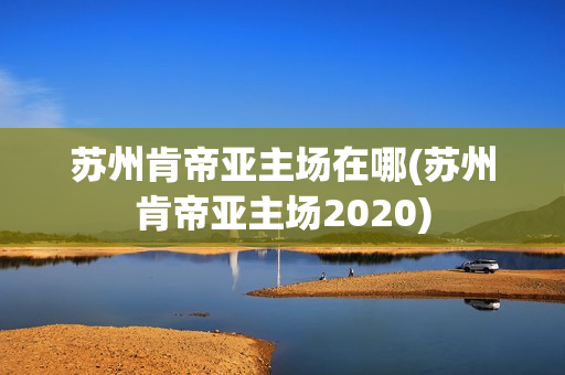 蘇州肯帝亞主場(chǎng)在哪(蘇州肯帝亞主場(chǎng)2020)