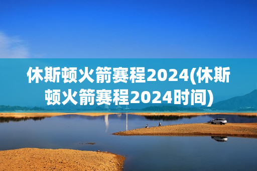 休斯頓火箭賽程2024(休斯頓火箭賽程2024時(shí)間)