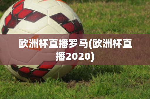 歐洲杯直播羅馬(歐洲杯直播2020)